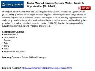 Complete Report @ http://www.marketreportsonline.com/345572.html
Global Manned Guarding Security Market: Trends &
Opportunities (2014-2018)
The report titled “Global Manned Guarding Security Market: Trends and Opportunities
(2014-2018)” provides an in-depth analysis of global manned guard security services of
different regions and in different sectors. The report assesses the key opportunities and
underlying trends in the market and outlines the factors that are and will be driving the
growth of the industry in the forecasted period (2014-18). Further, key players of the
industry like Brinks, G4S and Prosegur are profiled.
Geographical Coverage
• North America
• Latin America
• Europe
• Asia
• China
• India
• Middle East and Africa
Company Coverage: Brinks, G4S and Prosegur
 