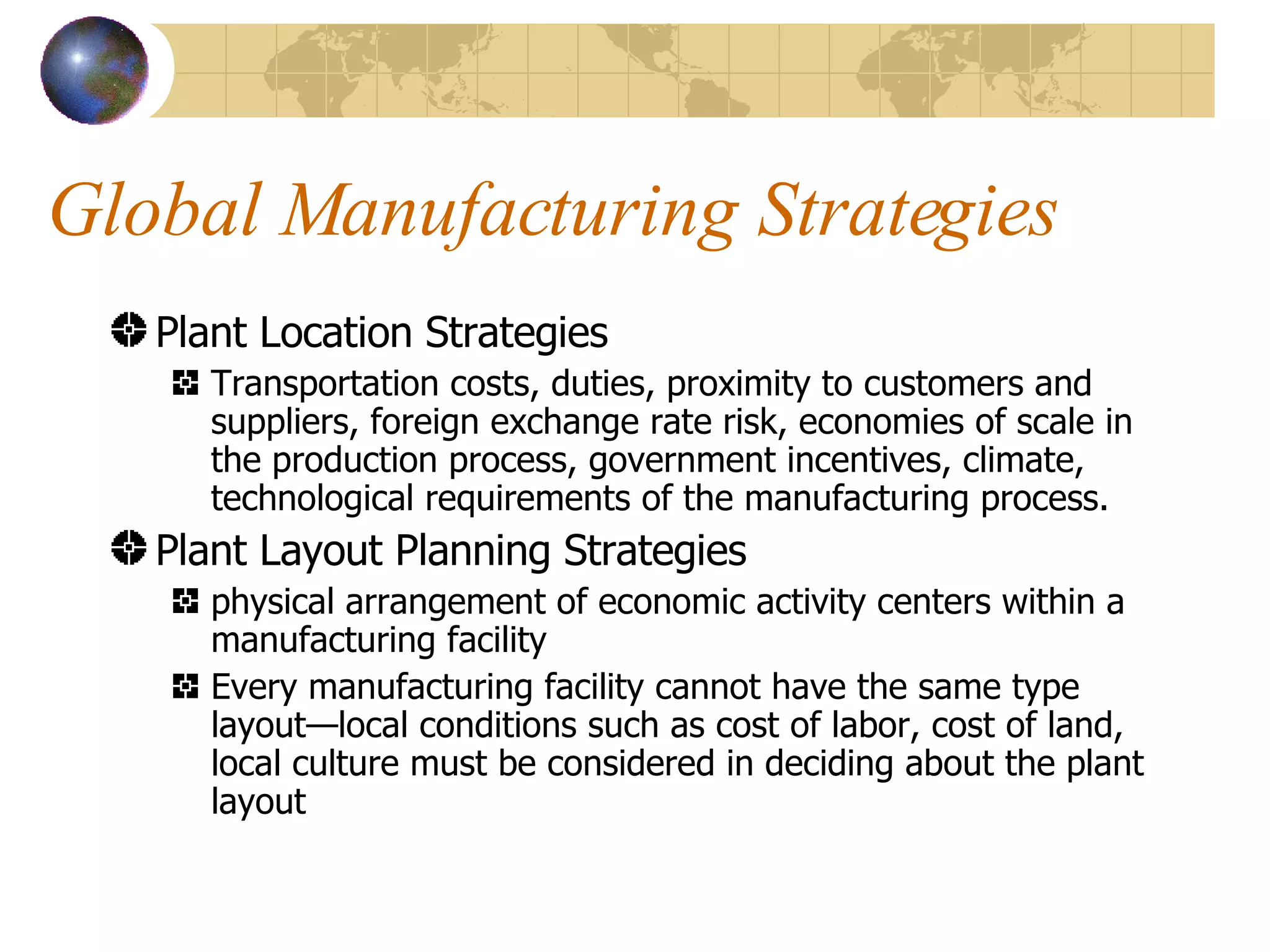 Global Manufacturing Strategies Plant Location Strategies Transportation costs, duties, proximity to customers and suppliers, foreign exchange rate risk, economies of scale in the production process, government incentives, climate, technological requirements of the manufacturing process. Plant Layout Planning Strategies physical arrangement of economic activity centers within a manufacturing facility Every manufacturing facility cannot have the same type layout—local conditions such as cost of labor, cost of land, local culture must be considered in deciding about the plant layout 