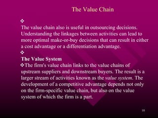 The Value Chain

The value chain also is useful in outsourcing decisions.
Understanding the linkages between activities can lead to
more optimal make-or-buy decisions that can result in either
a cost advantage or a differentiation advantage.

The Value System
  The firm's value chain links to the value chains of
upstream suppliers and downstream buyers. The result is a
larger stream of activities known as the value system. The
development of a competitive advantage depends not only
on the firm-specific value chain, but also on the value
system of which the firm is a part.

                                                        10
 