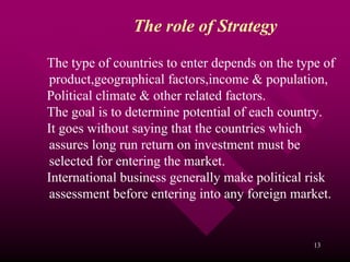 The role of Strategy

The type of countries to enter depends on the type of
product,geographical factors,income & population,
Political climate & other related factors.
The goal is to determine potential of each country.
It goes without saying that the countries which
assures long run return on investment must be
selected for entering the market.
International business generally make political risk
assessment before entering into any foreign market.


                                                 13
 