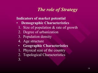 The role of Strategy
Indicators of market potential
• Demographic Characteristics
 1. Size of population & rate of growth
 2. Degree of urbanization
 3. Population density
 4. Age structure
 • Geographic Characteristics
 1. Physical size of the country
 2. Topological Characteristics
 3.

                                          14
 