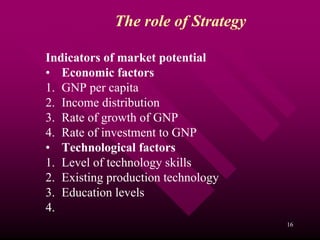 The role of Strategy

Indicators of market potential
• Economic factors
1. GNP per capita
2. Income distribution
3. Rate of growth of GNP
4. Rate of investment to GNP
• Technological factors
1. Level of technology skills
2. Existing production technology
3. Education levels
4.
                                    16
 