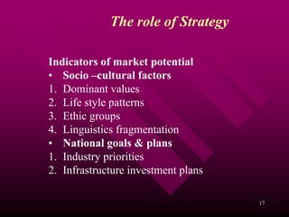 The role of Strategy

Indicators of market potential
• Socio –cultural factors
1. Dominant values
2. Life style patterns
3. Ethic groups
4. Linguistics fragmentation
• National goals & plans
1. Industry priorities
2. Infrastructure investment plans

                                     17
 