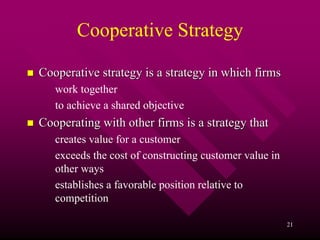 Cooperative Strategy

Cooperative strategy is a strategy in which firms
   work together
   to achieve a shared objective
Cooperating with other firms is a strategy that
   creates value for a customer
   exceeds the cost of constructing customer value in
   other ways
   establishes a favorable position relative to
   competition

                                                        21
 