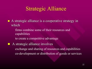 Strategic Alliance

A strategic alliance is a cooperative strategy in
which
  firms combine some of their resources and
  capabilities
  to create a competitive advantage
A strategic alliance involves
  exchange and sharing of resources and capabilities
  co-development or distribution of goods or services


                                                        22
 