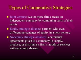 Types of Cooperative Strategies
Joint venture: two or more firms create an
independent company by combining parts of their
assets
Equity strategic alliance: partners who own
different percentages of equity in a new venture
Nonequity strategic alliances: contractual
agreements given to a company to supply,
produce, or distribute a firm’s goods or services
without equity sharing

                                                24
 