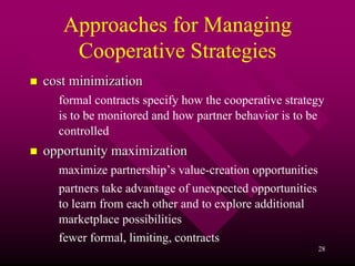Approaches for Managing
    Cooperative Strategies
cost minimization
  formal contracts specify how the cooperative strategy
  is to be monitored and how partner behavior is to be
  controlled
opportunity maximization
  maximize partnership’s value-creation opportunities
  partners take advantage of unexpected opportunities
  to learn from each other and to explore additional
  marketplace possibilities
  fewer formal, limiting, contracts
                                                        28
 