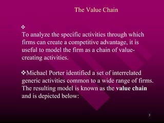 The Value Chain


To analyze the specific activities through which
firms can create a competitive advantage, it is
useful to model the firm as a chain of value-
creating activities.

  Michael Porter identified a set of interrelated
generic activities common to a wide range of firms.
The resulting model is known as the value chain
and is depicted below:

                                                   3
 