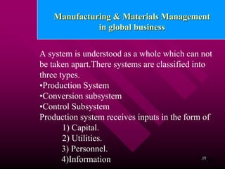 Manufacturing & Materials Management
              in global business


A system is understood as a whole which can not
be taken apart.There systems are classified into
three types.
•Production System
•Conversion subsystem
•Control Subsystem
Production system receives inputs in the form of
       1) Capital.
       2) Utilities.
       3) Personnel.
       4)Information                          Cont..
                                               30
 