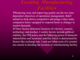 Locating Manufacturing
               Facilities
   Reducing costs and improving quality are the two inter
dependent objectives of operations management. R&D
initiatives help derive competitive advantage a they make
companies better equipped to respond faster to changes in
market demands.
   Three factors determine location of a factory: country,
technology and product. Country factors include political
stability, the FDI policy and the lobbying power of domestic
industrialists and economic stability which is determined by
factors like exchange rate. Land and labor costs of a country
are crucial in deciding the location of manufacturing facility.



                                                         36
 