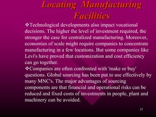 Locating Manufacturing
              Facilities
   Technological developments also impact vocational
decisions. The higher the level of investment required, the
stronger the case for centralized manufacturing. Moreover,
economies of scale might require companies to concentrate
manufacturing in a few locations. But some companies like
Levi's have proved that customization and cost efficiency
can go together.
   Companies are often confronted with 'make or buy'
questions. Global sourcing has been put to use effectively by
many MNC's. The major advantages of sourcing
components are that financial and operational risks can be
reduced and fixed costs of investments in people, plant and
machinery can be avoided.
                                                       37
 
