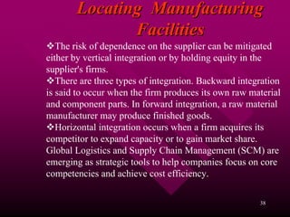 Locating Manufacturing
              Facilities
   The risk of dependence on the supplier can be mitigated
either by vertical integration or by holding equity in the
supplier's firms.
   There are three types of integration. Backward integration
is said to occur when the firm produces its own raw material
and component parts. In forward integration, a raw material
manufacturer may produce finished goods.
   Horizontal integration occurs when a firm acquires its
competitor to expand capacity or to gain market share.
Global Logistics and Supply Chain Management (SCM) are
emerging as strategic tools to help companies focus on core
competencies and achieve cost efficiency.

                                                       38
 