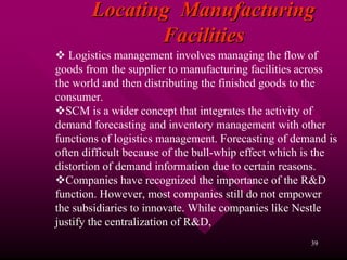 Locating Manufacturing
              Facilities
   Logistics management involves managing the flow of
goods from the supplier to manufacturing facilities across
the world and then distributing the finished goods to the
consumer.
  SCM is a wider concept that integrates the activity of
demand forecasting and inventory management with other
functions of logistics management. Forecasting of demand is
often difficult because of the bull-whip effect which is the
distortion of demand information due to certain reasons.
  Companies have recognized the importance of the R&D
function. However, most companies still do not empower
the subsidiaries to innovate. While companies like Nestle
justify the centralization of R&D,
                                                      39
 