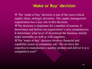 ‘Make or Buy’ decision

    The ‘make or buy’ decision is one of the most critical
supply chain, strategic decisions. The supply management
organization has a key role in this decision.
   The decision is important for a number of reasons. It
determines and defines an organization’s core competencies.
It determines what level of investment the business should
make internally as well as with suppliers.
   The ‘make or buy’ decision involves financial and
capability issues as companies ask: ‘Do we have the
expertise to manufacture a quality product and deliver it at a
competitive cost?’



                                                        40
 