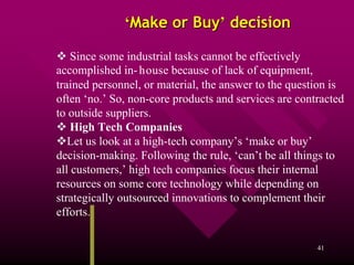 ‘Make or Buy’ decision

    Since some industrial tasks cannot be effectively
accomplished in- house because of lack of equipment,
trained personnel, or material, the answer to the question is
often ‘no.’ So, non-core products and services are contracted
to outside suppliers.
    High Tech Companies
   Let us look at a high-tech company’s ‘make or buy’
decision-making. Following the rule, ‘can’t be all things to
all customers,’ high tech companies focus their internal
resources on some core technology while depending on
strategically outsourced innovations to complement their
efforts.]

                                                       41
 