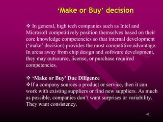 ‘Make or Buy’ decision

   In general, high tech companies such as Intel and
Microsoft competitively position themselves based on their
core knowledge competencies so that internal development
(‘make’ decision) provides the most competitive advantage.
In areas away from chip design and software development,
they may outsource, license, or purchase required
competencies.

   ‘Make or Buy' Due Diligence
  If a company sources a product or service, then it can
work with existing suppliers or find new suppliers. As much
as possible, companies don’t want surprises or variability.
They want consistency.
                                                     42
 