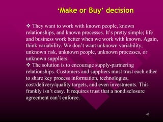 ‘Make or Buy’ decision

   They want to work with known people, known
relationships, and known processes. It’s pretty simple; life
and business work better when we work with known. Again,
think variability. We don’t want unknown variability,
unknown risk, unknown people, unknown processes, or
unknown suppliers.
   The solution is to encourage supply-partnering
relationships. Customers and suppliers must trust each other
to share key process information, technologies,
cost/delivery/quality targets, and even investments. This
frankly isn’t easy. It requires trust that a nondisclosure
agreement can’t enforce.

                                                      43
 