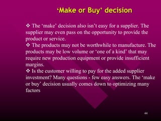 ‘Make or Buy’ decision

   The ‘make’ decision also isn’t easy for a supplier. The
supplier may even pass on the opportunity to provide the
product or service.
   The products may not be worthwhile to manufacture. The
products may be low volume or ‘one of a kind’ that may
require new production equipment or provide insufficient
margins.
   Is the customer willing to pay for the added supplier
investment? Many questions - few easy answers. The ‘make
or buy’ decision usually comes down to optimizing many
factors



                                                    44
 