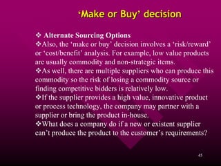 ‘Make or Buy’ decision

    Alternate Sourcing Options
   Also, the ‘make or buy’ decision involves a ‘risk/reward’
or ‘cost/benefit’ analysis. For example, low value products
are usually commodity and non-strategic items.
   As well, there are multiple suppliers who can produce this
commodity so the risk of losing a commodity source or
finding competitive bidders is relatively low.
   If the supplier provides a high value, innovative product
or process technology, the company may partner with a
supplier or bring the product in-house.
   What does a company do if a new or existent supplier
can’t produce the product to the customer’s requirements?

                                                       45
 