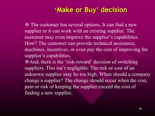 ‘Make or Buy’ decision

   The customer has several options. It can find a new
supplier or it can work with an existing supplier. The
customer may even improve the supplier’s capabilities.
How? The customer can provide technical assistance,
machines, incentives, or even pay the cost of improving the
supplier’s capabilities.
   And, there is the ‘risk-reward’ decision of switching
suppliers. This isn’t negligible. The risk or cost of an
unknown supplier may be too high. When should a company
change a supplier? The change should occur when the cost,
pain or risk of keeping the supplier exceed the cost of
finding a new supplier.

                                                     46
 