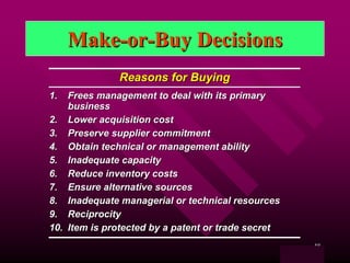 Make-or-Buy Decisions
              Reasons for Buying
1.  Frees management to deal with its primary
    business
2. Lower acquisition cost
3. Preserve supplier commitment
4. Obtain technical or management ability
5. Inadequate capacity
6. Reduce inventory costs
7. Ensure alternative sources
8. Inadequate managerial or technical resources
9. Reciprocity
10. Item is protected by a patent or trade secret
                                                            48
                                                    Table 11.4
 