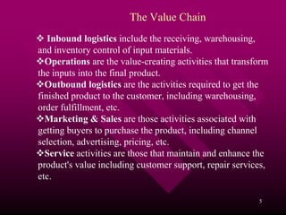 The Value Chain
   Inbound logistics include the receiving, warehousing,
and inventory control of input materials.
  Operations are the value-creating activities that transform
the inputs into the final product.
  Outbound logistics are the activities required to get the
finished product to the customer, including warehousing,
order fulfillment, etc.
  Marketing & Sales are those activities associated with
getting buyers to purchase the product, including channel
selection, advertising, pricing, etc.
  Service activities are those that maintain and enhance the
product's value including customer support, repair services,
etc.

                                                          5
 