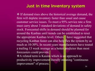 Just in time Inventory system
    If demand rises above the historical average demand, the
firm will deplete inventory faster than usual and cause
customer service issues. To meet a 95% service rate a firm
must carry about 3 standard deviations of demand in safety
stock. Forecasted shifts in demand should be planned for
around the Kanban until trends can be established to reset
the appropriate Kanban level. Others[1] have suggested that
recycling Kanban faster can also help flex the system by as
much as 10-30%. In recent years manufacturers have touted
a trailing 13 week average as a better predictor than most
forecasters could provide.]
   A related term is Kaizen which is an approach to
productivity improvement literally meaning "continuous
improvement" of process.
                                                      50
 