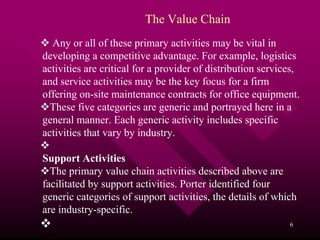 The Value Chain
  Any or all of these primary activities may be vital in
developing a competitive advantage. For example, logistics
activities are critical for a provider of distribution services,
and service activities may be the key focus for a firm
offering on-site maintenance contracts for office equipment.
  These five categories are generic and portrayed here in a
general manner. Each generic activity includes specific
activities that vary by industry.

Support Activities
  The primary value chain activities described above are
facilitated by support activities. Porter identified four
generic categories of support activities, the details of which
are industry-specific.
                                                             6
 