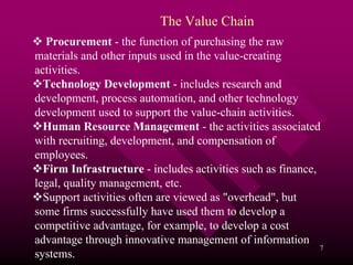 The Value Chain
  Procurement - the function of purchasing the raw
materials and other inputs used in the value-creating
activities.
  Technology Development - includes research and
development, process automation, and other technology
development used to support the value-chain activities.
  Human Resource Management - the activities associated
with recruiting, development, and compensation of
employees.
  Firm Infrastructure - includes activities such as finance,
legal, quality management, etc.
  Support activities often are viewed as "overhead", but
some firms successfully have used them to develop a
competitive advantage, for example, to develop a cost
advantage through innovative management of information
                                                             7
systems.
 