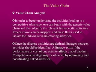 The Value Chain
  Value Chain Analysis

  In order to better understand the activities leading to a
competitive advantage, one can begin with the generic value
chain and then identify the relevant firm-specific activities.
Process flows can be mapped, and these flows used to
isolate the individual value-creating activities.

  Once the discrete activities are defined, linkages between
activities should be identified. A linkage exists if the
performance or cost of one activity affects that of another.
Competitive advantage may be obtained by optimizing and
coordinating linked activities.

                                                           8
 