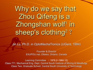 Why do we say that Zhou Qifeng is a  Zhongshan wolf 1  in sheep's clothing 2 ？ Jin Lu, Ph.D. in OptoMechaTronics (UGent, 1994) Founder & Director EXUPOLI.net, Ottawa, Ontario, Canada Learning Committee  （ 1978.2~1984.12) Class 771, Mechanical Eng. Dept. Central South Institute of Mining & Metallurgy  Class Two, Graduate School, Central South University of Technology 