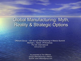 Global Manufacturing: Myth, Reality & Strategic Options Offshore Group - 12th Annual Manufacturing in Mexico Summit Michael L. Hetzel, VP/Americas Pro QC International www.proqc.com As presented at The Offshore Group’s Manufacturing in Mexico Summit. www.offshoregroup.com 