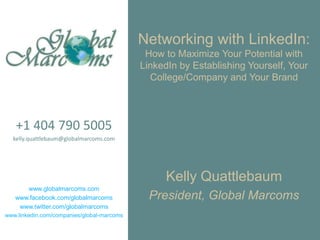 Networking with LinkedIn:How to Maximize Your Potential with LinkedIn by Establishing Yourself, Your College/Company and Your Brand +1 404 790 5005 kelly.quattlebaum@globalmarcoms.com www.globalmarcoms.com www.facebook.com/globalmarcoms www.twitter.com/globalmarcoms www.linkedin.com/companies/global-marcoms Kelly Quattlebaum President, Global Marcoms 