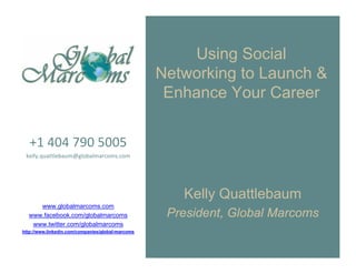 Using Social
                                                   Networking to Launch &
                                                    Enhance Your Career


   +1 404 790 5005
 kelly.quattlebaum@globalmarcoms.com




                                                      Kelly Quattlebaum
     www.globalmarcoms.com
  www.facebook.com/globalmarcoms                    President, Global Marcoms
   www.twitter.com/globalmarcoms
http://www.linkedin.com/companies/global-marcoms
 