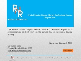 Global Marine Engine Market Professional Survey
Report 2016
Mr. Sunny Denis
Contact No.:+1-888-631-6977
sales@researchnreports.com
The Global Marine Engine Market 2016-2021 Research Report is a
professional and in-depth study on the current state of the Marine Engine
industry.
Single User License: $ 3500
“Knowledge is Power” as we all have known but in today’s time that is not sufficient, the right application of knowledge is Intelligence.
 