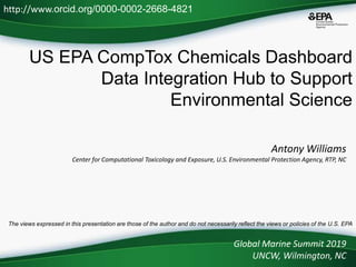 US EPA CompTox Chemicals Dashboard
Data Integration Hub to Support
Environmental Science
Antony Williams
Center for Computational Toxicology and Exposure, U.S. Environmental Protection Agency, RTP, NC
Global Marine Summit 2019
UNCW, Wilmington, NC
http://www.orcid.org/0000-0002-2668-4821
The views expressed in this presentation are those of the author and do not necessarily reflect the views or policies of the U.S. EPA
 