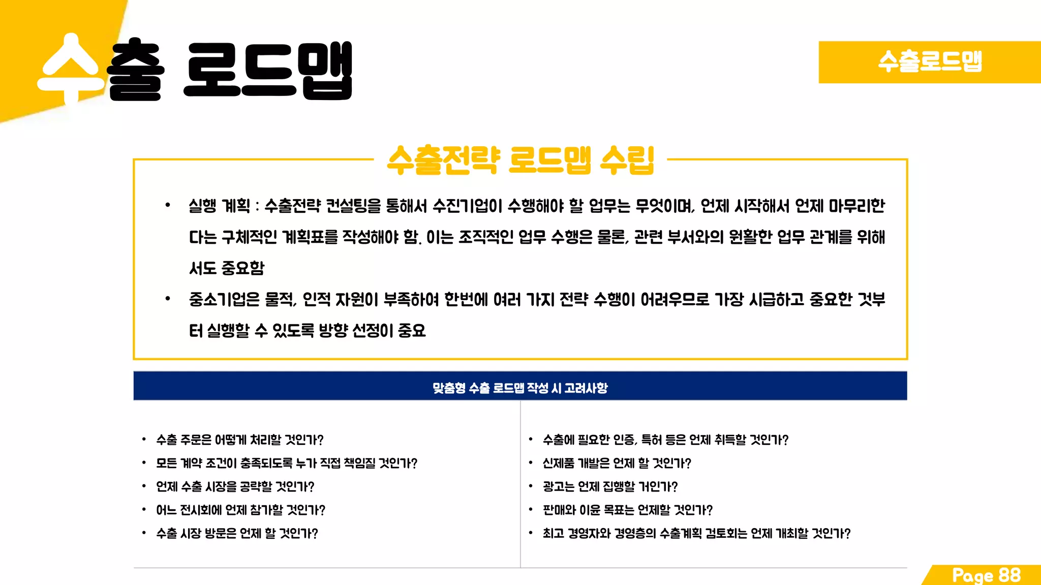 출 로드맵수 수출로드맵
Page 88
수출전략 로드맵 수립
• 실행 계획 : 수출전략 컨설팅을 통해서 수진기업이 수행해야 할 업무는 무엇이며, 언제 시작해서 언제 마무리한
다는 구체적인 계획표를 작성해야 함. 이는 조직적인 업무 수행은 물론, 관련 부서와의 원활한 업무 관계를 위해
서도 중요함
• 중소기업은 물적, 인적 자원이 부족하여 한번에 여러 가지 전략 수행이 어려우므로 가장 시급하고 중요한 것부
터 실행할 수 있도록 방향 선정이 중요
맞춤형 수출 로드맵 작성 시 고려사항
• 수출 주문은 어떻게 처리할 것인가?
• 모든 계약 조건이 충족되도록 누가 직접 책임질 것인가?
• 언제 수출 시장을 공략할 것인가?
• 어느 전시회에 언제 참가할 것인가?
• 수출 시장 방문은 언제 할 것인가?
• 수출에 필요한 인증, 특허 등은 언제 취득할 것인가?
• 신제품 개발은 언제 할 것인가?
• 광고는 언제 집행할 거인가?
• 판매와 이윤 목표는 언제할 것인가?
• 최고 경영자와 경영층의 수출계획 검토회는 언제 개최할 것인가?
 