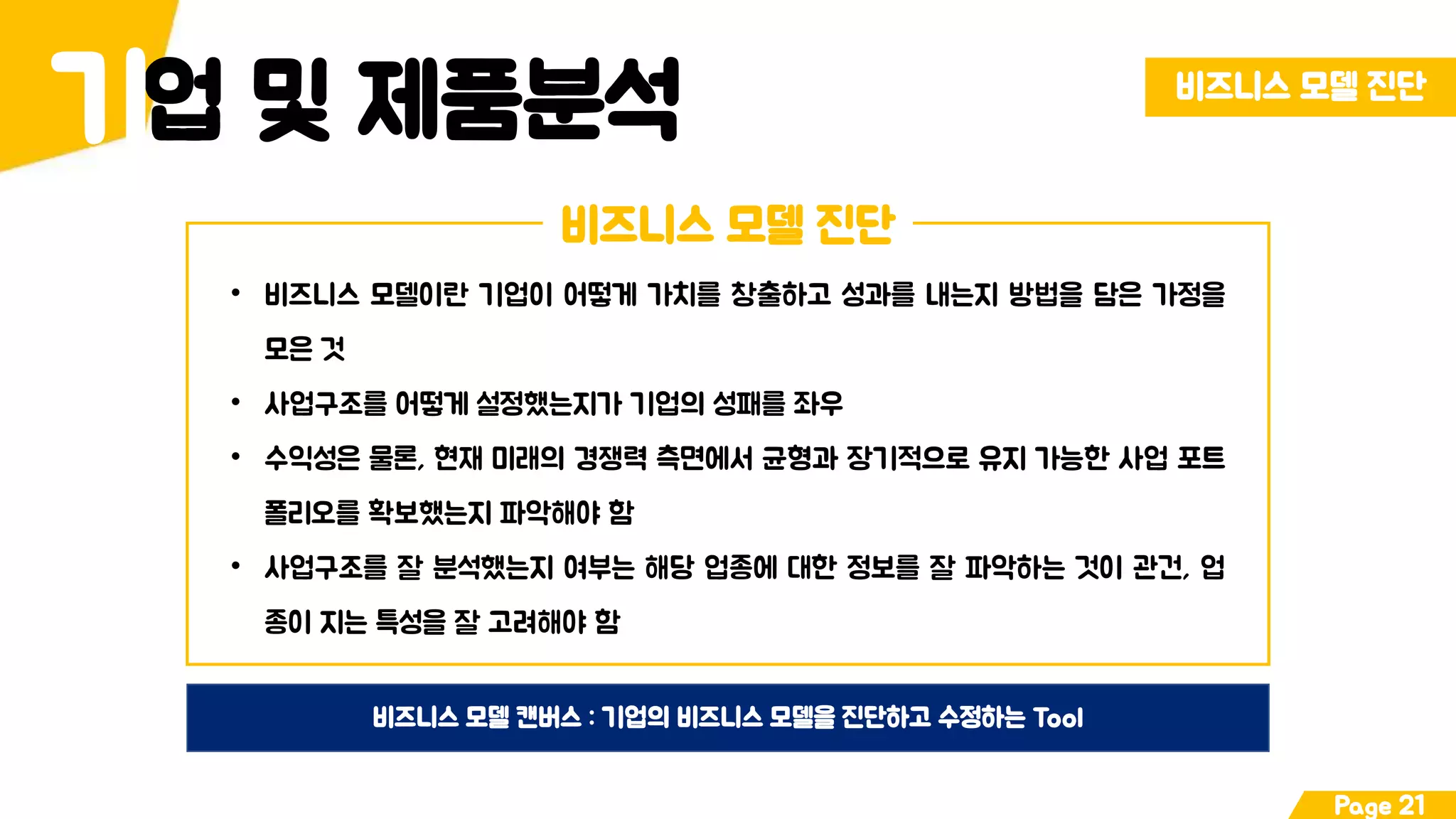 업 및 제품분석기 비즈니스 모델 진단
Page 21
비즈니스 모델 진단
• 비즈니스 모델이란 기업이 어떻게 가치를 창출하고 성과를 내는지 방법을 담은 가정을
모은 것
• 사업구조를 어떻게 설정했는지가 기업의 성패를 좌우
• 수익성은 물론, 현재 미래의 경쟁력 측면에서 균형과 장기적으로 유지 가능한 사업 포트
폴리오를 확보했는지 파악해야 함
• 사업구조를 잘 분석했는지 여부는 해당 업종에 대한 정보를 잘 파악하는 것이 관건, 업
종이 지는 특성을 잘 고려해야 함
비즈니스 모델 캔버스 : 기업의 비즈니스 모델을 진단하고 수정하는 Tool
 