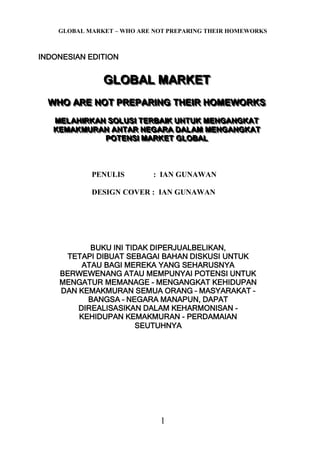 GLOBAL MARKET – WHO ARE NOT PREPARING THEIR HOMEWORKS
1
INDONESIAN EDITION
GGGLLLOOOBBBAAALLL MMMAAARRRKKKEEETTT
WWWHHHOOO AAARRREEE NNNOOOTTT PPPRRREEEPPPAAARRRIIINNNGGG TTTHHHEEEIIIRRR HHHOOOMMMEEEWWWOOORRRKKKSSS
MMMEEELLLAAAHHHIIIRRRKKKAAANNN SSSOOOLLLUUUSSSIII TTTEEERRRBBBAAAIIIKKK UUUNNNTTTUUUKKK MMMEEENNNGGGAAANNNGGGKKKAAATTT
KKKEEEMMMAAAKKKMMMUUURRRAAANNN AAANNNTTTAAARRR NNNEEEGGGAAARRRAAA DDDAAALLLAAAMMM MMMEEENNNGGGAAANNNGGGKKKAAATTT
PPPOOOTTTEEENNNSSSIII MMMAAARRRKKKEEETTT GGGLLLOOOBBBAAALLL
PENULIS : IAN GUNAWAN
DESIGN COVER : IAN GUNAWAN
BUKU INI TIDAK DIPERJUALBELIKAN,
TETAPI DIBUAT SEBAGAI BAHAN DISKUSI UNTUK
ATAU BAGI MEREKA YANG SEHARUSNYA
BERWEWENANG ATAU MEMPUNYAI POTENSI UNTUK
MENGATUR MEMANAGE - MENGANGKAT KEHIDUPAN
DAN KEMAKMURAN SEMUA ORANG – MASYARAKAT –
BANGSA – NEGARA MANAPUN, DAPAT
DIREALISASIKAN DALAM KEHARMONISAN -
KEHIDUPAN KEMAKMURAN - PERDAMAIAN
SEUTUHNYA
 