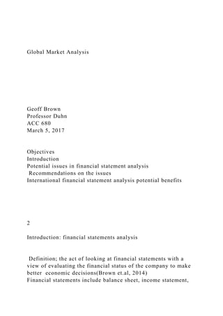 Global Market Analysis
Geoff Brown
Professor Duhn
ACC 680
March 5, 2017
Objectives
Introduction
Potential issues in financial statement analysis
Recommendations on the issues
International financial statement analysis potential benefits
2
Introduction: financial statements analysis
Definition; the act of looking at financial statements with a
view of evaluating the financial status of the company to make
better economic decisions(Brown et.al, 2014)
Financial statements include balance sheet, income statement,
 