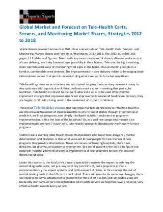 Global Market and Forecast on Tele-Health Carts,
Servers, and Monitoring Market Shares, Strategies 2012
to 2018
 WinterGreen Research announces that it has a new study on Tele-Health Carts, Servers, and
Monitoring Market Shares and Forecasts, Worldwide, 2012-2018. The 2012 study has 366
pages, 111 tables and figures. Tele-health improves treatment of chronic disease, reduces cost
of care delivery, lets baby boomers age gracefully in their homes. Tele monitoring is evolving
more sophisticated ways of monitoring vital signs in the home, thus protecting people in a
familiar, comfortable environment. The improvements in care delivery relate to leveraging large
information sources that permit understanding what care works for what conditions.

Tele-health systems server markets are anticipated to grow because they represent a way to
steer patients with a particular clinician to those most expert in treating that particular
condition. Tele-health is not yet to the point where it is able to be used effectively to
implement changes that represent significant improvements in overall healthcare delivery, they
are largely confined to being used in the treatment of chronic conditions.

The aim of Tele-health systems that will grow markets significantly is if the tele-health is
used to prevent the onset of chronic conditions of CHF and diabetes through interventional
medicine, wellness programs, and simply intelligent nutrition and exercise programs
implementation. Is this the task of the hospitals? Or, are well ness programs meant to be
implemented elsewhere? In any case, tele-health represents the delivery mechanism for the
programs.

Statins have a warning label that indicates that patients who take these drugs risk mental
deterioration and diabetes. Is this what we want for our people? Or are there wellness
programs that provide alternatives. These are issues confronting hospitals, physicians,
clinicians, big pharma, and patients everywhere. We are all patients; the task is to figure out
good tele-health systems that work to implement wellness programs before the onset of
chronic conditions.

Under this scenario, the local physician and specialist becomes the expert in ordering the
correct diagnostic tests, not just any test they can think of, but a proper test that is
recommended by the expert systems and by the expert clinician. In this manner the out of
control testing costs in the US can be controlled. There will need to be some law changes, there
will need to be some adoption of protections for the expert doctors, but when decisions are
backed by standards of care instantiated as tele health servers we begin to have a rational, very
effective health care delivery system.
 