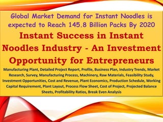 Global Market Demand for Instant Noodles is
expected to Reach 145.8 Billion Packs By 2020
Instant Success in Instant
Noodles Industry - An Investment
Opportunity for Entrepreneurs
Manufacturing Plant, Detailed Project Report, Profile, Business Plan, Industry Trends, Market
Research, Survey, Manufacturing Process, Machinery, Raw Materials, Feasibility Study,
Investment Opportunities, Cost and Revenue, Plant Economics, Production Schedule, Working
Capital Requirement, Plant Layout, Process Flow Sheet, Cost of Project, Projected Balance
Sheets, Profitability Ratios, Break Even Analysis
 