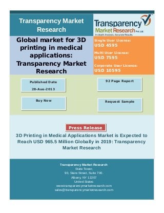 Transparency Market
Research
Global market for 3D
printing in medical
applications:
Transparency Market
Research
Single User License:
USD 4595
Multi User License:
USD 7595
Corporate User License:
USD 10595
3D Printing in Medical Applications Market is Expected to
Reach USD 965.5 Million Globally in 2019: Transparency
Market Research
Transparency Market Research
State Tower,
90, State Street, Suite 700.
Albany, NY 12207
United States
www.transparencymarketresearch.com
sales@transparencymarketresearch.com
92 Page ReportPublished Date
28-Aug-2013
Request SampleBuy Now
Press Release
 