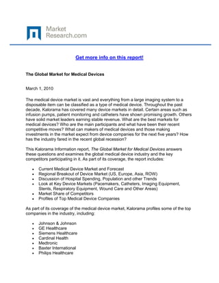  

 

                           Get more info on this report!


The Global Market for Medical Devices


March 1, 2010

The medical device market is vast and everything from a large imaging system to a
disposable item can be classified as a type of medical device. Throughout the past
decade, Kalorama has covered many device markets in detail. Certain areas such as
infusion pumps, patient monitoring and catheters have shown promising growth. Others
have solid market leaders earning stable revenue. What are the best markets for
medical devices? Who are the main participants and what have been their recent
competitive moves? What can makers of medical devices and those making
investments in the market expect from device companies for the next five years? How
has the industry fared in the recent global recession?

This Kalorama Information report, The Global Market for Medical Devices answers
these questions and examines the global medical device industry and the key
competitors participating in it. As part of its coverage, the report includes:

    •   Current Medical Device Market and Forecast
    •   Regional Breakout of Device Market (US, Europe, Asia, ROW)
    •   Discussion of Hospital Spending, Population and other Trends
    •   Look at Key Device Markets (Pacemakers, Catheters, Imaging Equipment,
        Stents, Respiratory Equipment, Wound Care and Other Areas)
    •   Market Share of Competitors
    •   Profiles of Top Medical Device Companies

As part of its coverage of the medical device market, Kalorama profiles some of the top
companies in the industry, including:

    •   Johnson & Johnson
    •   GE Healthcare
    •   Siemens Healthcare
    •   Cardinal Health
    •   Medtronic
    •   Baxter International
    •   Philips Healthcare
 