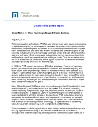 Get more info on this report!


Global Market for Water Recycling & Reuse: Filtration Systems


August 1, 2010

Water conservation technologies (WCTs), also referred to as water saving technologies,
include water recycling or reuse systems; rainwater harvesting or stormwater retention
mechanisms; irrigation system equipment, such as micro irrigation valves and drippers,
water control software and water flow meters; residential and commercial point of use
products, including low flow showerheads, waterless urinals and high efficiency clothes
washers; and water infrastructure repair technologies, such as pipe inspecting robots
and injectable pipe lining material and crack-filling products. Other technologies within
the WCT market include sand dams, swine lagoon conversion systems and waterless
purified air cleansing processes for industrial use.

In 2009 the WCT market reached over $88 billion worldwide. The market‟s exciting
growth over the past few years is expected to continue, with its water recycling and
reuse sector alone experiencing a near 91% increase in market value between 2009
and 2015. Some of the major factors fueling the growth of the WCT market include a
growing global demand for fresh water, increasing drought in many areas of the world,
government economic incentives and project funding; more developed and less costly
water conserving technologies and a strengthening of international alliances to propel
water conservation around the globe.

Many different types of WCTs are being improved upon and freshly developed to keep
up with the growing and varied demands of the market. The rainwater harvesting
system - typically comprised of a large tank, often mounted on the side of a house or
buried underground - is especially useful in regions that experience short periods of
heavy rainfall along with long periods of drought. Some WCT technologies are more
appropriate for use in developed areas, where economic concerns are not as great.
Irrigation control software - designed to automatically monitor and control water flow
from a remote location using wireless technology - is highly effective in conserving
water, however can be relatively costly to implement and to manage.

Water conservation minded organizations, associations, and other types of groups are
working together internationally to educate and to work with the public both in
developed and underdeveloped countries to promote water conservation and to aid in
 