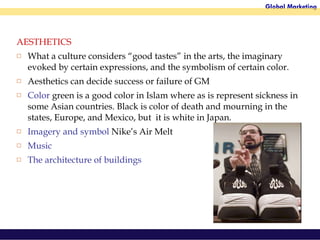 AESTHETICS What a culture considers “good tastes” in the arts, the imaginary evoked by certain expressions, and the symbolism of certain color.  Aesthetics can decide success or failure of GM Color  green is a good color in Islam where as is represent sickness in some Asian countries. Black is color of death and mourning in the states, Europe, and Mexico, but  it is white in Japan.  Imagery and symbol  Nike’s Air Melt Music The architecture of buildings 