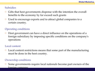 Subsidies Gifts that host governments dispense with the intention the overall benefits to the economy by far exceed such grants Used to encourage exports and to attract global companies to a certain country.  Operating conditions Host government can have a direct influence on the operations of a foreign subsidiary by imposing specific conditions on the company's operations Local content Local content restrictions means that some part of the manufacturing must be done in the host country.  Ownership conditions Some governments require local nationals become part owners of the foreign company.  