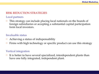 RISK REDUCTION STRATEGIES Local partners This strategy can include placing local nationals on the boards of foreign subsidiaries or accepting a substantial capital participation form local investors. Invaluable status Achieving a status of indispensability  Firms with high technology or specific product can use this strategy Vertical integration It is better to have several specialized, interdependent plants than have one fully integrated, independent plant.  