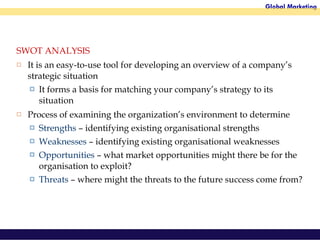 SWOT ANALYSIS It is an easy-to-use tool for developing an overview of a company’s strategic situation It forms a basis for matching your company’s strategy to its situation Process of examining the organization’s environment to determine Strengths  – identifying existing organisational strengths Weaknesses  – identifying existing organisational weaknesses Opportunities   – what market opportunities might there be for the organisation to exploit? Threats  – where might the threats to the future success come from? 