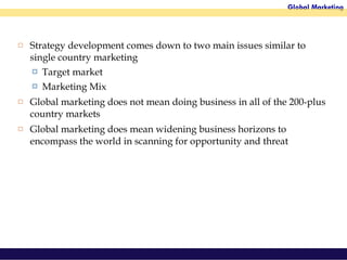 Strategy development comes down to two main issues similar to single country marketing Target market Marketing Mix Global marketing does not mean doing business in all of the 200-plus country markets Global marketing does mean widening business horizons to encompass the world in scanning for opportunity and threat 